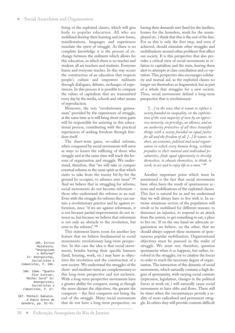 * Social Anarchism and Organisation  105, Errico valatesta. “Anarquisno e Reforna®  In: Anarguistos, Social istos ¢ Comuntstas, b 145.  105. Tden. “Quanto Pior Estiver, Helhor Sers” In narquistas, Socialistos ¢ Comuntstas, p. 67.  107. Miknail Bakunin. 4 bupla Greve de Genebra, pp. 92:93.  living of the exploited classes, which will give body to popular education. All who are mobilised develop their learning and new forms, manifestations, languages and experiences translate the spirit of struggle. As there is no complete knowledge it is the process of ex- change between the militants which allows for this education, in which there is no teacher and studen; all ae teachers and students. Exeryone learns and everyone teaches. In this way oceurs the construction of an education that respects people’s culture and empowers  militants through dialogues, debates, exchanges of expe- siences. In this process it is possible to compare the values of capitalism that are transmitted every day by the media, schools and other means of reproduction.  Moreover, the very “revolutionary gymna- sium” provided by the experiences of struggle, at the same time as it il bing short-term gains will be responsible for assisting in this educa- tional process, contributing with the practical experiences of secking freedom through free- dom itself.  The short-term gains, so-called reforms, when conquered by social movements willserve as ways to lessen the suffering of those who struggle and at the same time will teach the les- sons of organisation and struggle. We under- stand, therefore, that “we will take or conquer eventual reforms in the same spiit as that which starts to take from the enemy bit-by-bit the ground he occupies, to advance ever more” 1 And we believe that in struggling for reforms, social movements do not become reformists — those who understand the reforms as an end. Even with the struggle for reforms they can sus- tain a revolutionary practice and be against re- formism, since “if we are against reformism, it i not because partial improvements do not in- terest us, but because we believe that reformism is not only an obstacl to the revolution, but even to the reforms” %  This statement leaves room for another key feature that we believe fundamental in social movements: revolutionary long-term perspec- tive. In this case the idea s that social move- ments, besides having their specific banners (land, housing, work, ¢tc.) may have as objec- tives the revolution and the construction of a new society. We understand the struggles of the short-and medium-term are complementary to this long-term perspective and not exclusive ‘With a long-term perspective movements have a greater abilty for conquest, seeing a5 though the more distant the objectives, the greater the conquests ~ the first conquests not being the end of the struggle. Many social movements that do not have a long-term perspective, on  38 %  Federagio Anarquista do Rio de Janeiro  having their demands met (land for the landless, homes for the homeless, work for the unem- ployed etc.) think thatthisis the end of the ine. For us this is only the first step, and even if achieved, should stimulate other struggles and ‘mobilisations around other problems that affect our society. It is this perspective that also pro- vides a critical view of social movements in re- lation to capitalism and the state, leaving them alertto attempts at class conciliation and co-op- tation. This perspective also encourages solidar- ity and mutual aid, as the exploited classes no Tonger see themselves as fragmented, but as part of a whole that struggles for a new society. Thus, social movements defend a long-term perspective that i revolutionary:  ... i the sense that it wants to replace a society founded on inequality, on the exploita- tion of the vast majarity of men by an oppres- sive minority, on pricilege, on idleness, and on an authority protective of all thse beantifil things with a socety founded on equal justce for alland the freedom of all. [..] It wants, in Short, an cconamic, palitcal and scial rgani- sation in which every human being, without prejudice to their natural and individua pe- culiarities, inds equal opportunity to develp themselues, to educate themseles, to think, to work, 1o act and to enjoy lf as a man.” ’  Another important point which must be mentioned is the fact that social movements have often been the result of spontancous ac- tions and mobilisations of the exploited classes. This fact s natural for us and we understand that we will always have to live with it. In ex- treme situations sectors of the population will revolt or be mobilised for different reasons: to denounce an injustice, to respond to an attack from the system, to get something to cat,  place to live ete. If on the one hand we advocate or- ganisation we belicve, on the other, that we should always support these moments of spon- tancous popular mobilisation. Organisational objectives must be pursued in the midst of struggle. We must not, therefore, question spontaneity when it so happens, but rather,in- volved in the struggles, try to catalyse the forces in order to reach the necessary degree of organ- isation. The interaction of this dynamic of social ‘movements, which naturally contains a high de- gree of spontaneity, with varying social contexts (repression, legislation, changes in the political forces at work ete.) wil naturally cause social movements to have ebbs and flows. There will be times when the circumstances provide a re- ality of more radicalised and permanent strug- gle. In others they will provide contexts difficult 